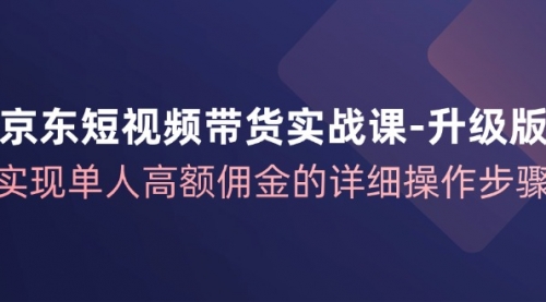 京东-短视频带货实战课-升级版，实现单人高额佣金的详细操作步骤