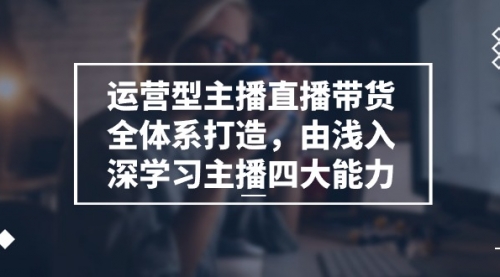 运营型 主播直播带货全体系打造，由浅入深学习主播四大能力