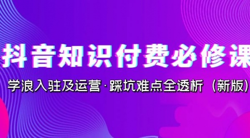 抖音·知识付费·必修课，学浪入驻及运营·踩坑难点全透析