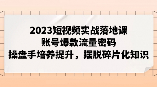 2023短视频实战落地课，账号爆款流量密码，操盘手培养提升，摆脱碎片化知识