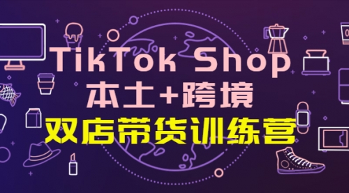 TikTok Shop本土+跨境 双店带货训练营（第十五期）全球好物买卖 一店卖全球 