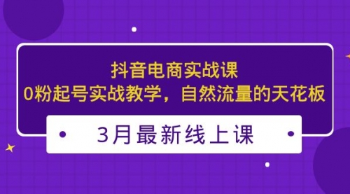 3月最新抖音电商实战课：0粉起号实战教学，自然流量的天花板 