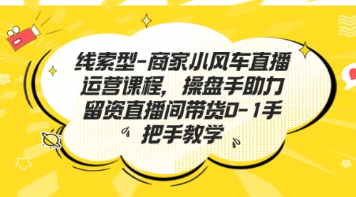 商家小风车直播运营课程，操盘手助力留资直播间带货0-1手把手教学