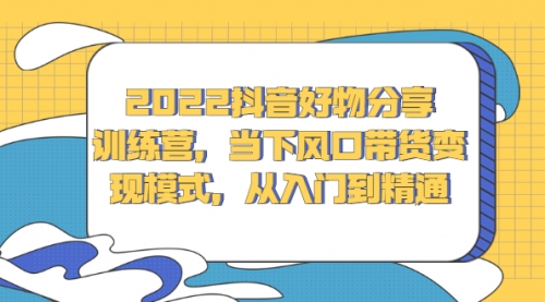 2022抖音好物分享训练营，当下风口带货变现模式，从入门到精通