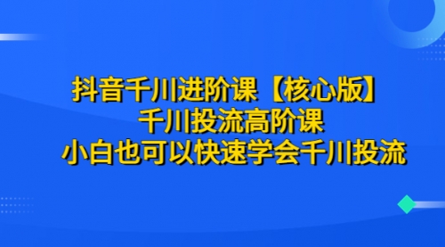 抖音千川进阶课【核心版】 千川投流高阶课 小白也可以快速学会千川投流