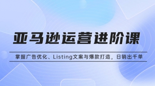 亚马逊运营进阶课：掌握广告优化、Listing文案与爆款打造，日销出千单