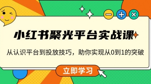 小红书聚光平台实战课，从认识平台到投放技巧，助你实现从0到1的突破