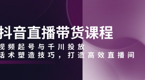 抖音直播带货课程，视频起号与千川投放，话术塑造技巧，打造高效直播间